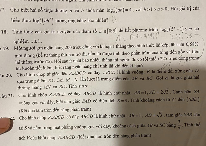 Cho biết hai số thực dương a và 6 thỏa mãn log _a^(2(ab)=4; với b>1>a>0. Hỏi giá trị của
biều thức log _a^3(ab^2)) tương ứng bằng bao nhiêu?
18. Tính tổng các giá trị nguyên của tham số m∈ [0;5] đề bất phương trình log _2(5^x-1)≤ m có
nghiệm x≥ 1.
m 19. Một người gửi ngân hàng 200 triệu đồng với kì hạn 1 tháng theo hình thức lãi kép, lãi suất 0,58%
một tháng (kể từ tháng thứ hai trở đi, tiền lãi được tính theo phần trăm của tổng tiền gốc và tiền
lãi tháng trước đó). Hỏi sau ít nhất bao nhiêu tháng thì người đó có tối thiều 225 triệu đồng trong
tài khoản tiết kiệm, biết rằng ngân hàng chỉ tính lãi khi đến kì hạn?
ầu 20. Cho hình chóp tứ giác đều S.ABCD có đáy ABCD là hình vuông, E là điểm đối xứng của D
qua trung điểm S4 . Gọi M, N lần lượt là trung điểm của AE và BC . Gọi α là góc giữa hai
đường thẳng MN và BD. Tính sina
Câu 21. Cho hình chóp S.ABCD có đáy ABCD là hình chữ nhật, AB=1,AD=2sqrt(3). Cạnh bên SA
vuông góc với đáy, biết tam giác SAD có diện tích S=3. Tính khoảng cách từ C đến (SBD)
(Kết quả làm tròn đến hàng phần trăm)
22. Cho hình chóp S.ABCD có đáy ABCD là hình chữ nhật, AB=1,AD=sqrt(3) , tam giác SAB cân
tại S và nằm trong mặt phẳng vuông góc với đáy, khoảng cách giữa AB và SC bằng  3/2 . Tính thể
tích V của khối chóp S.ABCD (Kết quả làm tròn đến hàng phần trăm)