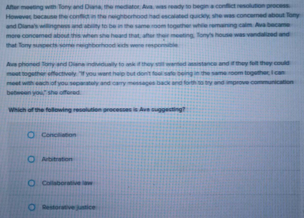 After meeting with Tony and Diana, the mediator, Ava, was ready to begin a conflict resolution process.
However, because the conflict in the neighborhood had escalated quickly, she was concerned about Tony
and Diana's willingness and ability to be in the same room together while remaining calm. Ava became
more concerned about this when she heard that, after their meeting, Tony's house was vandalized and
that Tony suspects some neighborhood kids were responsible.
Ava phoned Tony and Diana individually to ask if they still wanted assistance and if they felt they could
meet together effectively. "If you want help but don't feel safe being in the same room together, I can
meet with each of you separately and carry messages back and forth to try and improve communication
between you," she offered.
Which of the following resolution processes is Ava suggesting?
Conciliation
Arbitration
Collaborative law
Restorative justice