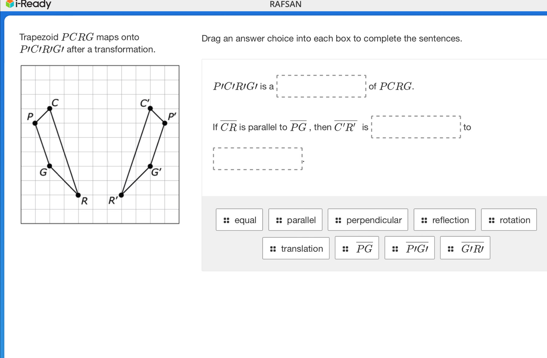 i-Ready RAFSAN
Trapezoid PCRG maps onto Drag an answer choice into each box to complete the sentences.
P'CIRIGI after a transformation.
P'C'R'G/ sa beginarrayr r----□ -□ -□ ---□ □ of PCRG.
If overline CR is parallel to overline PG , then overline C'R' is to

equal parallel perpendicular reflection rotation
translation :: overline PG overline PIGI overline GIRI