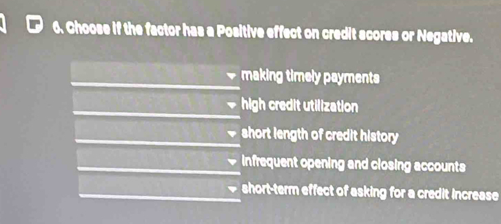 Choose if the factor has a Positive effect on credit scores or Negative.
making timely payments
high credit utilization
short length of credit history
infrequent opening and closing accounts
short-term effect of asking for a credit increase