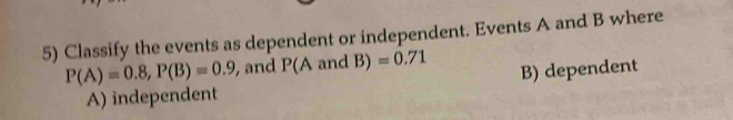 Classify the events as dependent or independent. Events A and B where
P(A)=0.8, P(B)=0.9 , and P(A and B) =0.71
B) dependent
A) independent