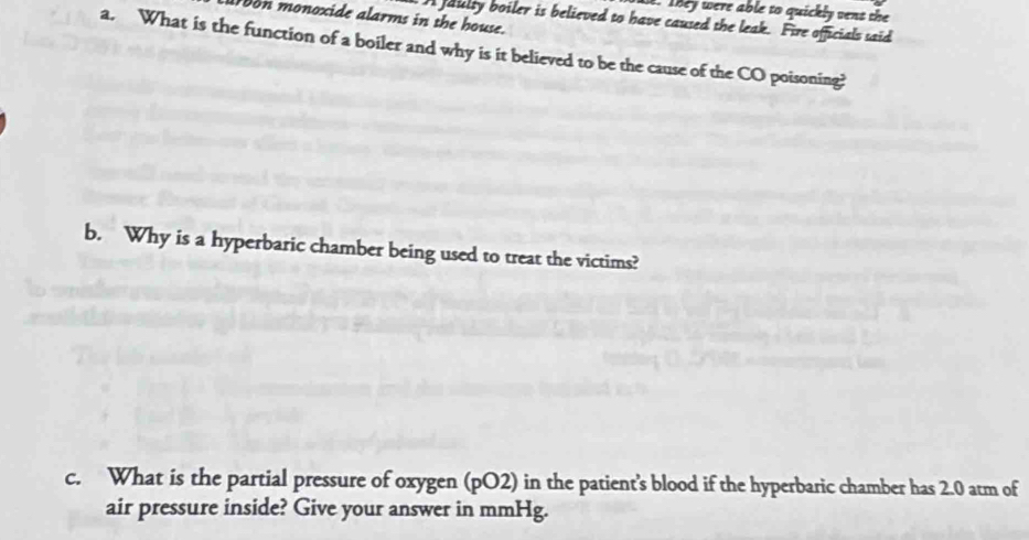 They were able to quickly vent the 
on monoxide alarms in the house. 
A faulty boiler is believed to have caused the leak. Fire officials said 
a. What is the function of a boiler and why is it believed to be the cause of the CO poisoning? 
b. Why is a hyperbaric chamber being used to treat the victims? 
c. What is the partial pressure of oxygen (pO2) in the patient's blood if the hyperbaric chamber has 2.0 atm of 
air pressure inside? Give your answer in mmHg.