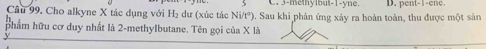 3 -methylbut -1 -yne. D. pent -1 -ene.
Câu 99. Cho alkyne X tác dụng với H_2 dư (xúc tác Ni/t^o) 9. Sau khi phản ứng xảy ra hoàn toàn, thu được một sản
h
phẩm hữu cơ duy nhất là 2 -methylbutane. Tên gọi của X là