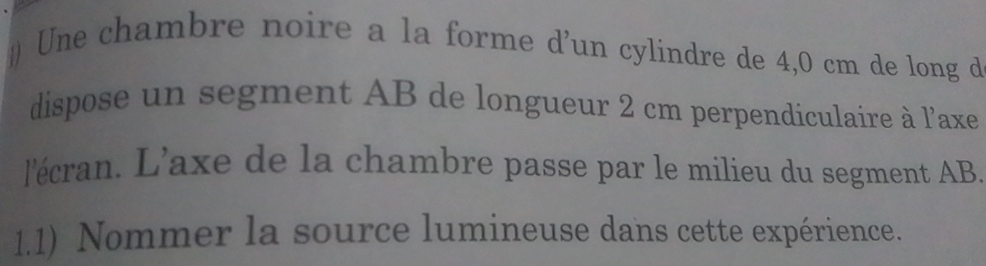 # Une chambre noire a la forme d’un cylindre de 4,0 cm de long d 
dispose un segment AB de longueur 2 cm perpendiculaire à l'axe 
l'écran. L’axe de la chambre passe par le milieu du segment AB. 
1.1) Nommer la source lumineuse dans cette expérience.