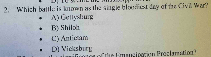 Dy ro secue
2. Which battle is known as the single bloodiest day of the Civil War?
A) Gettysburg
B) Shiloh
C) Antietam
D) Vicksburg
ce of the Emancipation Proclamation?