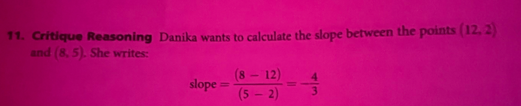 Critique Reasoning Danika wants to calculate the slope between the points (12,2)
and (8,5). She writes: 
slope = ((8-12))/(5-2) =- 4/3 