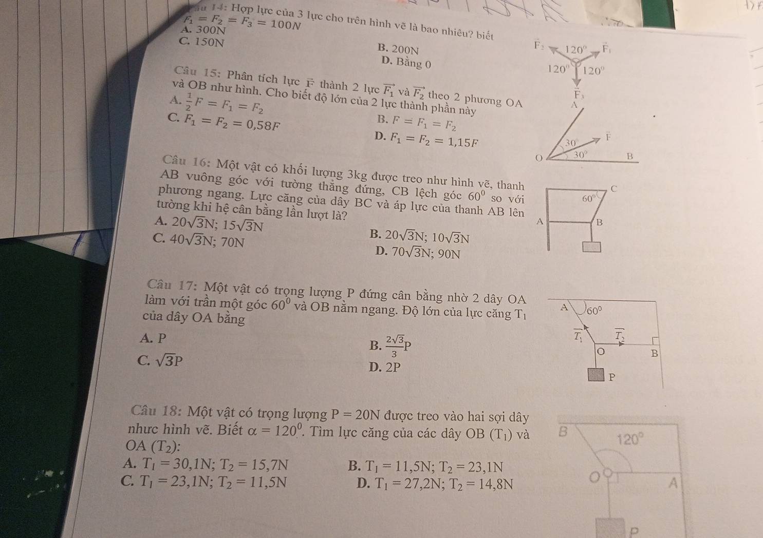 F
A. 300N =F_2=F_3=100N # lực cho trên hình vẽ là bao nhiêu? biết
C. 150N
F:
B. 200N 120° vector F_1
D. Bằng 0
120° 120°
Câu 15: Phân tích lực F thành 2 lực vector F_1 và vector F_2 theo 2 phương OA
vector F_3
và OB như hình. Cho biết độ lớn của 2 lực thành phần này
A.  1/2 F=F_1=F_2 B.
C. F_1=F_2=0,58F F=F_1=F_2
D. F_1=F_2=1,15F
Câu 16: Một vật có khối lượng 3kg được treo như hình vẽ, thanh
AB vuông góc với tường thẳng đứng, CB lệch góc 60° so với
C
60°
phương ngang. Lực căng của dây BC và áp lực của thanh AB lên
tường khi hệ cân bằng lần lượt là?
A. 20sqrt(3)N;15sqrt(3)N
A B
B. 20sqrt(3)N;10sqrt(3)N
C. 40sqrt(3)N; 70N 90N
D. 70sqrt(3)N;
Câu 17: Một vật có trọng lượng P đứng cân bằng nhờ 2 dây OA A 60°
làm với trần một góc 60° và OB nằm ngang. Độ lớn của lực căng T_1
của dây OA bằng
A. P overline T_1 overline T_2
B.  2sqrt(3)/3 P
C. sqrt(3)P
B
D. 2P
P
Câu 18: Một vật có trọng lượng P=20N được treo vào hai sợi dây
nhưc hình vẽ. Biết alpha =120° ìm lực căng của các dây OB(T_1) và B 120°
OA(T_2):
A. T_1=30,1N;T_2=15,7N B. T_1=11,5N;T_2=23,1N
C. T_1=23,1N;T_2=11,5N D. T_1=27,2N;T_2=14,8N A
p