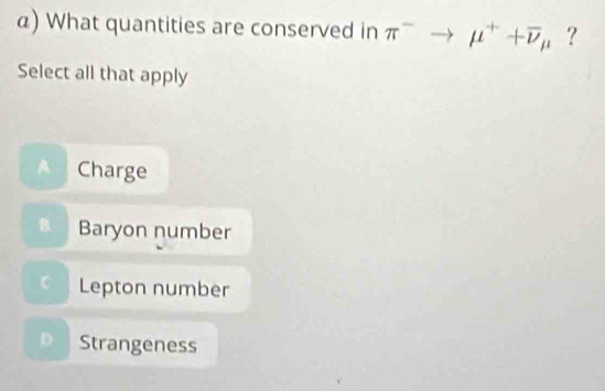 What quantities are conserved in π^-to mu^++overline nu _mu  ?
Select all that apply
A Charge
Baryon number
C Lepton number
D Strangeness