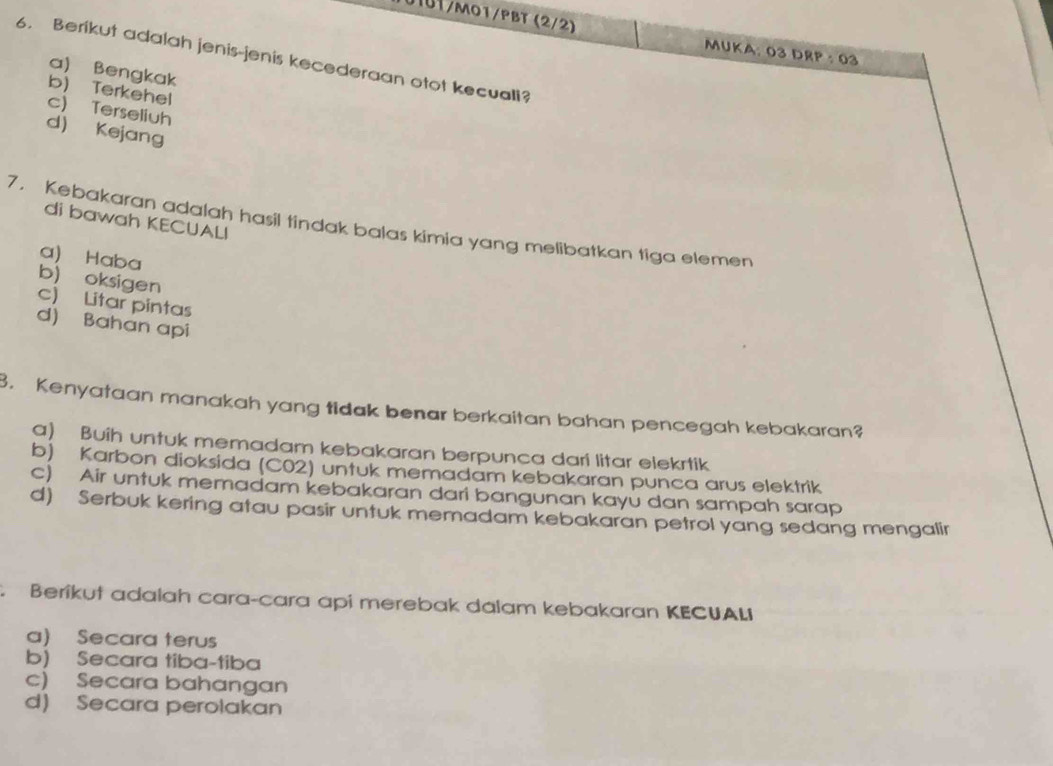 0101/mo1/pBT (2/2)
MUKA: 03 DRP : 03
6. Berikut adalah jenis-jenis kecederaan otot kecuall?
a) Bengkak
b) Terkehel
c) Terseliuh
d) Kejang
di bawah KECUALI
7， Kebakaran adalah hasil tindak balas kimia yang melibatkan tiga elemen
a) Haba
b) oksigen
c) Litar pintas
d) Bahan api
3. Kenyataan manakah yang tidak benar berkaitan bahan pencegah kebakaran?
a) Buih untuk memadam kebakaran berpunca dari litar elekrtik
b) Karbon dioksida (C02) untuk memadam kebakaran punca arus elektrik
c) Air untuk memadam kebakaran dari bangunan kayú dan sampah sarap
d) Serbuk kering atau pasir untuk memadam kebakaran petrol yang sedang mengalir
Beríkut adalah cara-cara api merebak dalam kebakaran KECUALI
a) Secara terus
b) Secara tiba-tiba
c) Secara bahangan
d) Secara perolakan