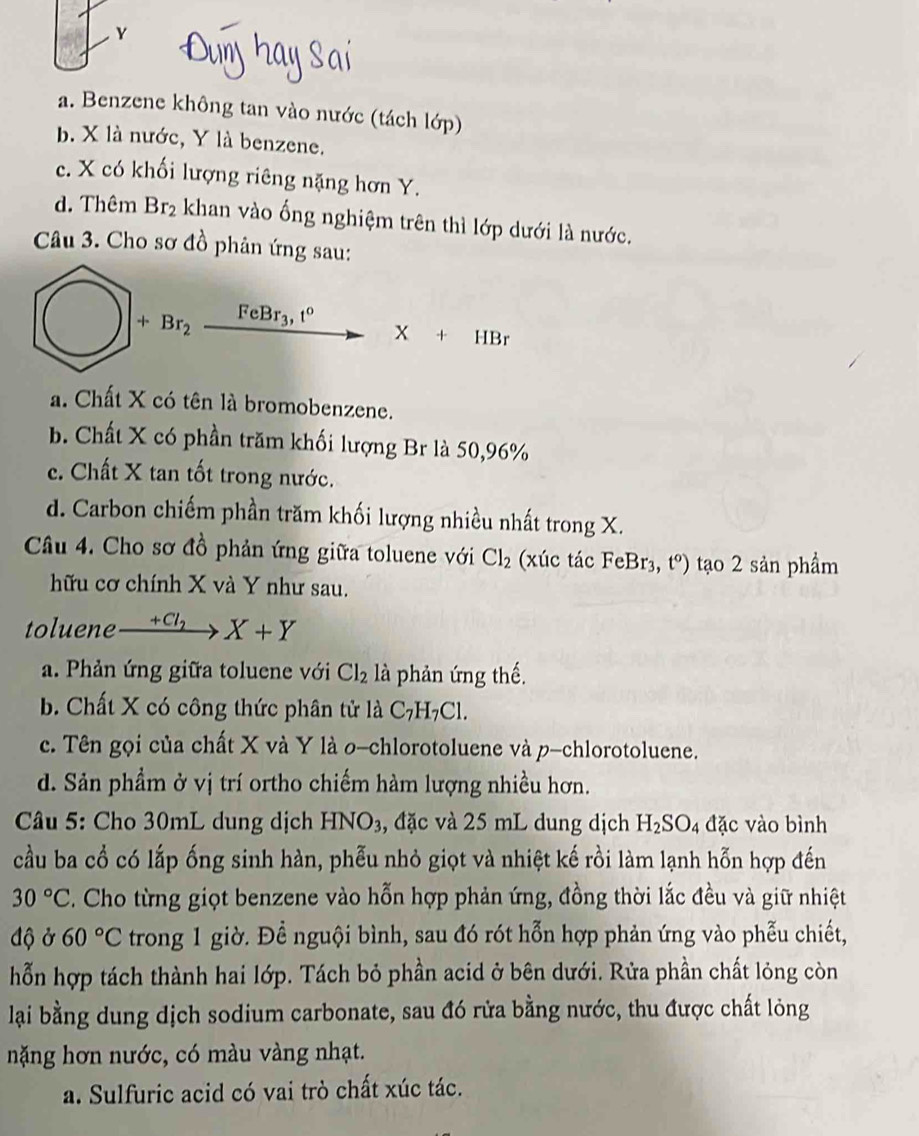 2
a. Benzene không tan vào nước (tách lớp)
b. X là nước, Y là benzene.
c. X có khối lượng riêng nặng hơn Y.
d. Thêm Br_2 khan vào ống nghiệm trên thì lớp dưới là nước.
Câu 3. Cho sơ đồ phân ứng sau:
+Br_2 FeBr_3,t° .X+HBr
a. Chất X có tên là bromobenzene.
b. Chất X có phần trăm khối lượng Br là 50,96%
c. Chất X tan tốt trong nước.
d. Carbon chiếm phần trăm khối lượng nhiều nhất trong X.
Câu 4. Cho sơ đồ phản ứng giữa toluene với Cl_2 (xúc tác FeB r_3^(t^o)) tạo 2 sản phẩm
hữu cơ chính X và Y như sau.
toluene _ +Cl_2 X+Y
a. Phản ứng giữa toluene với Cl_2 là phản ứng thế.
b. Chất X có công thức phân tử là C_7H_7Cl.
c. Tên gọi của chất X và Y là 0-chlorotoluene và p-chlorotoluene.
d. Sản phẩm ở vị trí ortho chiếm hàm lượng nhiều hơn.
Câu 5: Cho 30mL dung dịch HNO_3 , đặc và 25 mL dung dịch H_2SO_4 đặc vào bình
cầu ba cổ có lắp ống sinh hàn, phễu nhỏ giọt và nhiệt kế rồi làm lạnh hỗn hợp đến
30°C C. Cho từng giọt benzene vào hỗn hợp phản ứng, đồng thời lắc đều và giữ nhiệt
độ ở 60°C trong 1 giờ. Để nguội bình, sau đó rót hỗn hợp phản ứng vào phẫu chiết,
hỗn hợp tách thành hai lớp. Tách bỏ phần acid ở bên dưới. Rửa phần chất lỏng còn
lại bằng dung dịch sodium carbonate, sau đó rửa bằng nước, thu được chất lỏng
nặng hơn nước, có màu vàng nhạt.
a. Sulfuric acid có vai trò chất xúc tác.