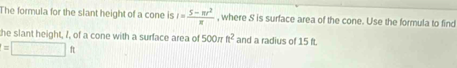 The formula for the slant height of a cone is I= (5-π r^2)/π   , where S is surface area of the cone. Use the formula to find 
the slant height, 1, of a cone with a surface area of 500π ft^2 and a radius of 15 ft.
=□ ft