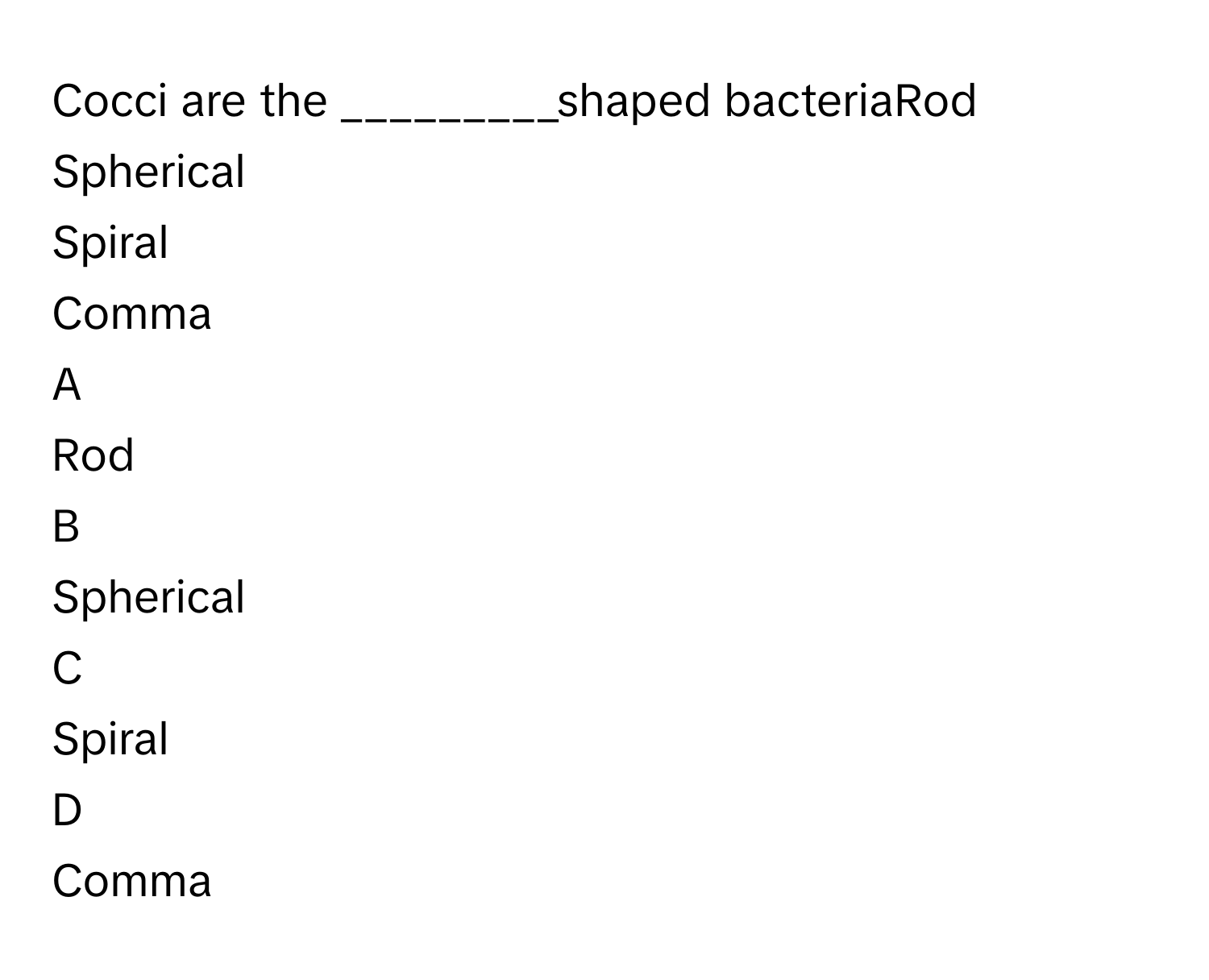 Cocci are the _________shaped bacteriaRod
Spherical
Spiral
Comma

A  
Rod 


B  
Spherical 


C  
Spiral 


D  
Comma