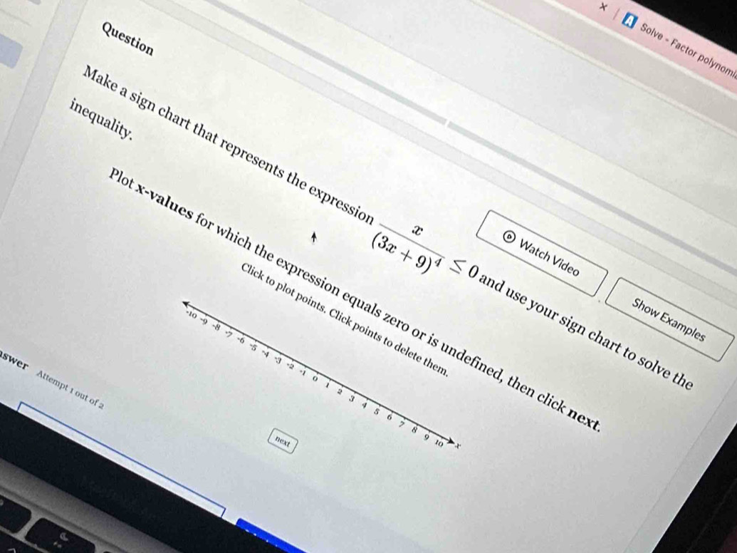 Question 
× Solve - Factor polynom 
inequality. 
ake a sign chart that represents the expressi frac x(3x+9)^4≤ 0 nd use your sign chart to solve th 
Watch Video Show Examples
x -values for which the expression equals zero or is undefined, then click n 
ick to plot points. Click points to delete ther
-10 -9 -8 -7 -6 -5
-4
-3 -2 -1 o i 
wer Attempt 1 out of
2
3
4
5
。 
7 8
9
next 10 x