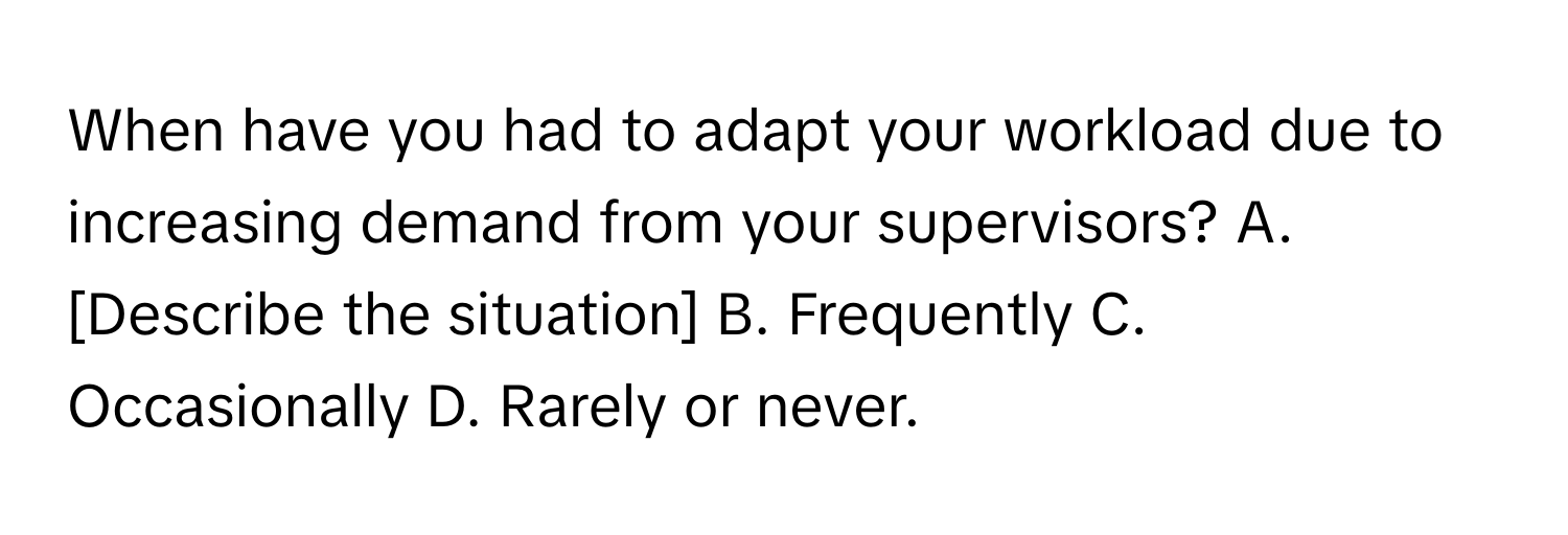 When have you had to adapt your workload due to increasing demand from your supervisors?  A. [Describe the situation] B. Frequently C. Occasionally D. Rarely or never.