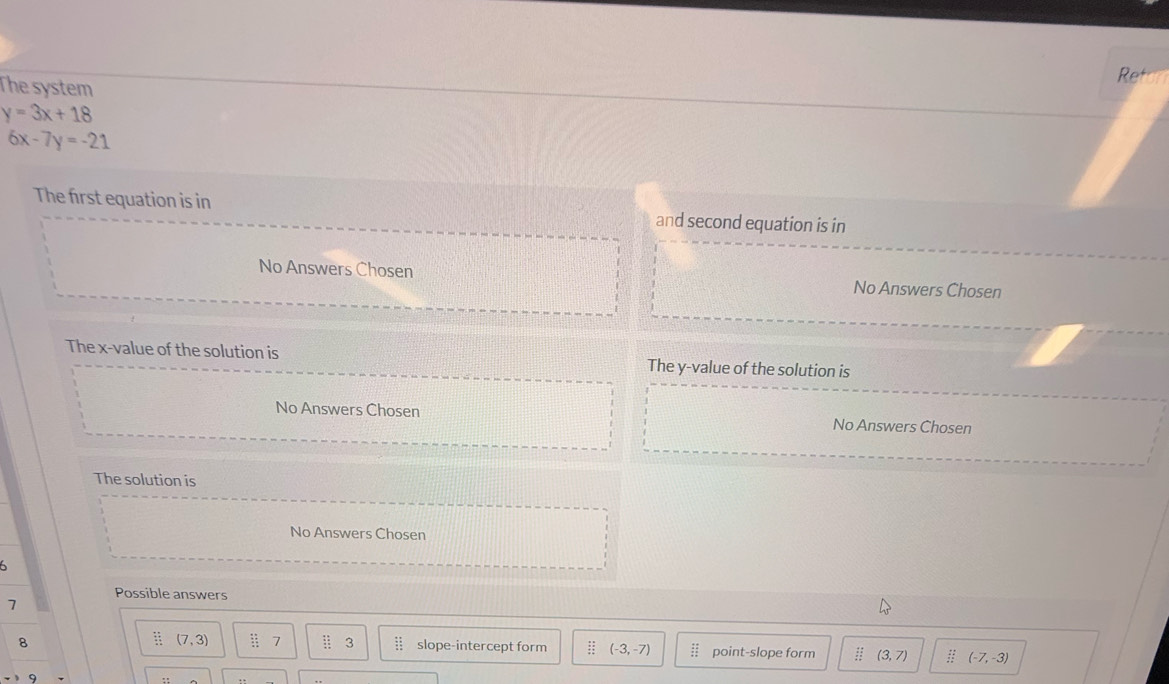 The system
Ret
y=3x+18
6x-7y=-21
The first equation is in and second equation is in
No Answers Chosen No Answers Chosen
The x -value of the solution is The y -value of the solution is
No Answers Chosen No Answers Chosen
The solution is
No Answers Chosen
6
Possible answers
7
beginarrayr x= y+ z= x+endarray (7,3) / 7 ::: beginarrayr :: ::endarray slope-intercept form ;; (-3,-7)  11/2 
8 point-slope form (3,7) : (-7,-3)
9