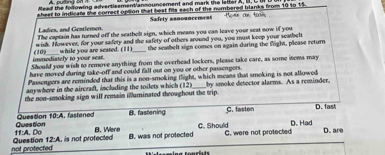 putting o 
Read the following advertisement/announcement and mark the letter A, B, C 8F D 
sheet to indicate the correct option that best fits each of the numbered blanks from 10 to 15.
Safety announcement
Ladies, and Gentlemen.
The captain has turned off the seatbelt sign, which means you can leave your seat now if you
wish. However, for your safety and the safety of others around you, you must keep your seatbelt
(10)__ while you are seated. (11)_ the seatbelt sign comes on again during the flight, please return
immediately to your seat.
Should you wish to remove anything from the overhead lockers, please take care, as some items may
have moved during take-off and could fall out on you or other passengers.
Passengers are reminded that this is a non-smoking flight, which means that smoking is not allowed
anywhere in the aircraft, including the toilets which (12) _by smoke detector alarms. As a reminder,
the non-smoking sign will remain illuminated throughout the trip.
C. fasten D. fast
Question 10:A . fastened B. fastening
Question D. Had
11:A . Do B. Were C. Should
Question 12:A . is not protected B. was not protected C. were not protected D. are
not protected
pleomíng tourista