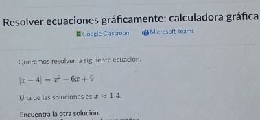 Resolver ecuaciones gráficamente: calculadora gráfica 
¤ Google Classroom Microsoft Teams 
Queremos resolver la siguiente ecuación.
|x-4|=x^2-6x+9
Una de las soluciones es xapprox 1.4. 
Encuentra la otra solución.