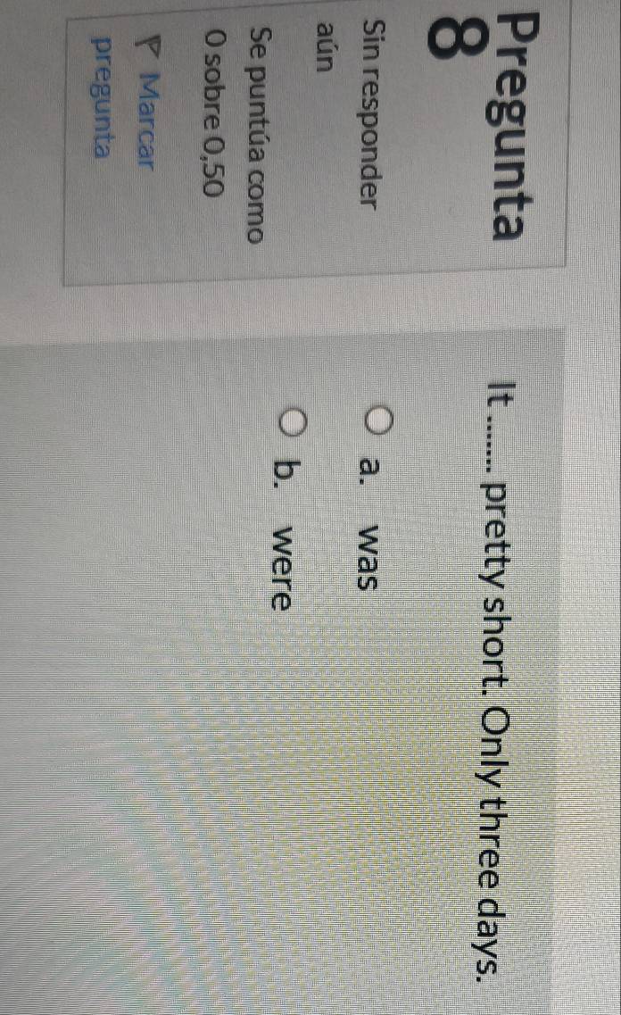 Pregunta
It _pretty short. Only three days.
8
Sin responder a. was
aún
b. were
Se puntúa como
0 sobre 0,50
P Marcar
pregunta