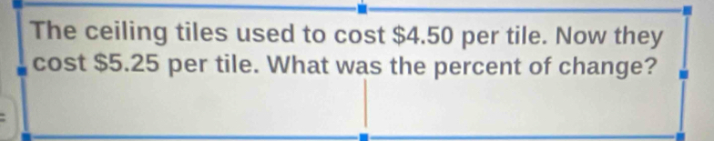 The ceiling tiles used to cost $4.50 per tile. Now they 
cost $5.25 per tile. What was the percent of change?