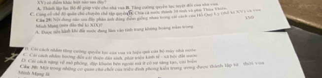 XV) có điểm khác biệt nào sau đây?
A. Thành lập lục Bộ để giúp việc cho nhà vua.B. Tăng cường quyền lực tuyệt đổi của nhà vua
C. Cùng cổ chế độ quân chủ chuyên chế tập quyên sqrt(D) Chia cá nước thành 30 tinh và phủ Thùa Thiên
Câu 29: Nội dung nào sau đây phân ảnh dứng điễm giống nhau trong cài cách của Hò Quý Ly (thế ký XV) và vua
15/0
Minh Mạng (nửa đầu thể ki XIX)?
A. Được tiến hành khi đất nước đang làm vào tình trang khủng hoàng trầm trong.
*B. Cái cách nhâm tăng cường quyền lực của vua và hiệu quả của bộ mày nhà nước
C. Cải cách nhâm hướng đến cái thiên dân sinh, phát triện kinh tế - xã hội đất nước
D. Cái cách nặng voverline overline overline v mô phóng, đặp khuôn bên ngoài mà ất có sự sáng tạo, cái biển
Cầu 30: Một trong những cơ quan chủ chốt của triều đinh phong kiến trung ương được thành lập từ thời vua
Minh Mạng là