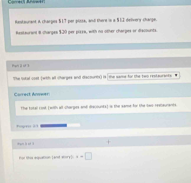 Correct Answer: 
Restaurant A charges $17 per pizza, and there is a $12 delivery charge. 
Restaurant B charges $20 per pizza, with no other charges or discounts. 
Part 2 of 3 
The total cost (with all charges and discounts) is the same for the two restaurants 
Correct Answer: 
The total cost (with all charges and discounts) is the same for the two restaurants. 
Progress 2/3 
Part 3 of 3 
For this equation (and story): x=□