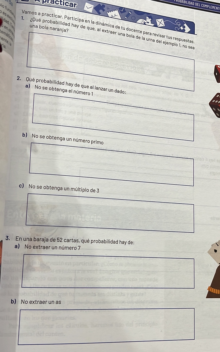 urda Apracticar
probabilidad del complement
io fund Vamos a practicar. Participa en la dinámica de tu docente para revisar tus respuestas
una bola naranja?
b en otr
es exc 1. ¿Qué probabilidad hay de que, al extraer una bola de la urna del ejemplo 1, no sea
emátic
ria.
2. Qué probabilidad hay de que al lanzar un dado:
a) No se obtenga el número 1

b) No se obtenga un número primo
c) No se obtenga un múltiplo de 3
abio
3. En una baraja de 52 cartas, qué probabilidad hay de:
a) No extraer un número 7
b) No extraer un as