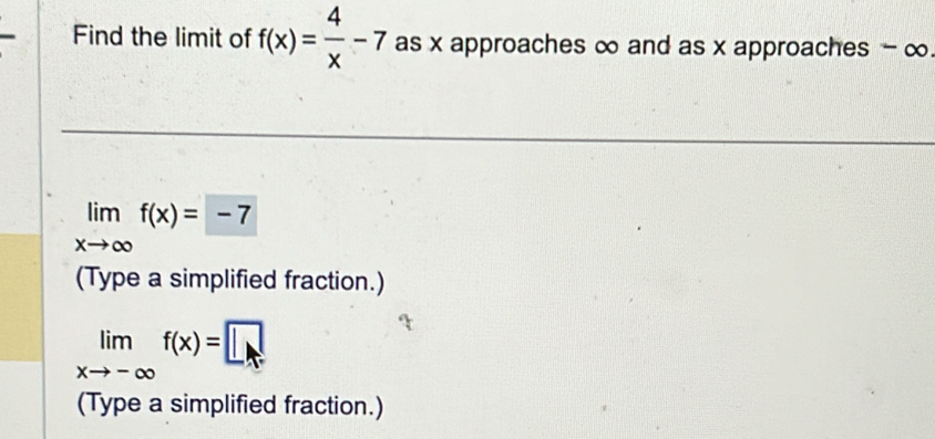 Find the limit of f(x)= 4/x -7 as x approaches ∞ and as x approaches - ∞
limlimits _xto ∈fty f(x)=-7
(Type a simplified fraction.)
limlimits _xto -∈fty f(x)=□
(Type a simplified fraction.)