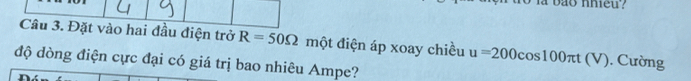 bão nhieu? 
Câu 3. Đặt vào hai đầu điện trở R=50Omega một điện áp xoay chiều u=200cos 100π t(V). Cường 
độ dòng điện cực đại có giá trị bao nhiêu Ampe?