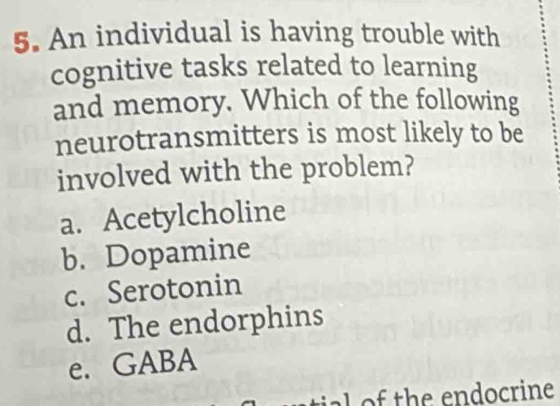 An individual is having trouble with
cognitive tasks related to learning
and memory. Which of the following
neurotransmitters is most likely to be
involved with the problem?
a. Acetylcholine
b. Dopamine
c. Serotonin
d. The endorphins
e. GABA
a h e end ocrine