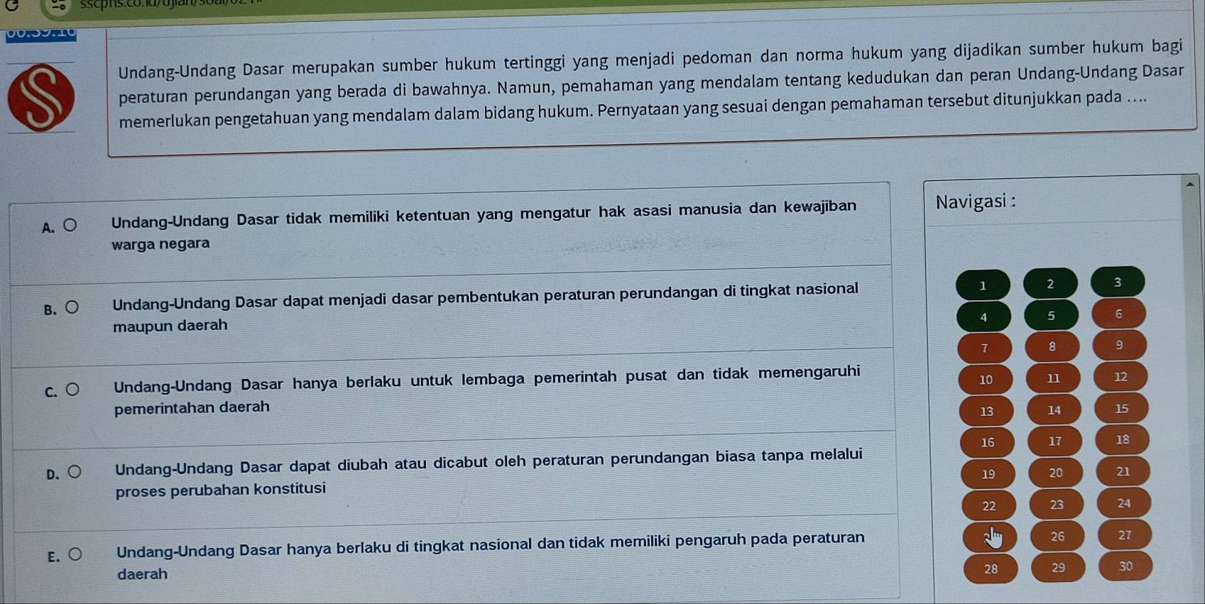 sscpns.có.1a/ujian
00.09.10
Undang-Undang Dasar merupakan sumber hukum tertinggi yang menjadi pedoman dan norma hukum yang dijadikan sumber hukum bagi
S peraturan perundangan yang berada di bawahnya. Namun, pemahaman yang mendalam tentang kedudukan dan peran Undang-Undang Dasar
memerlukan pengetahuan yang mendalam dalam bidang hukum. Pernyataan yang sesuai dengan pemahaman tersebut ditunjukkan pada ....
A. ○ Undang-Undang Dasar tidak memiliki ketentuan yang mengatur hak asasi manusia dan kewajiban
Navigasi :
warga negara
B. Undang-Undang Dasar dapat menjadi dasar pembentukan peraturan perundangan di tingkat nasional 1 2 3
4 5 6
maupun daerah
7 8 9
C. Undang-Undang Dasar hanya berlaku untuk lembaga pemerintah pusat dan tidak memengaruhi
10 11 12
pemerintahan daerah 13 14 15
16 17 18
D. Undang-Undang Dasar dapat diubah atau dicabut oleh peraturan perundangan biasa tanpa melalui
19 20 21
proses perubahan konstitusi
22 23 24
E.○ Undang-Undang Dasar hanya berlaku di tingkat nasional dan tidak memiliki pengaruh pada peraturan
26 27
daerah
28 29 30