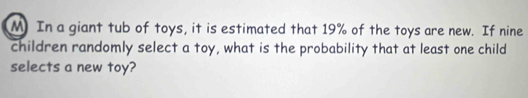 In a giant tub of toys, it is estimated that 19% of the toys are new. If nine 
children randomly select a toy, what is the probability that at least one child 
selects a new toy?