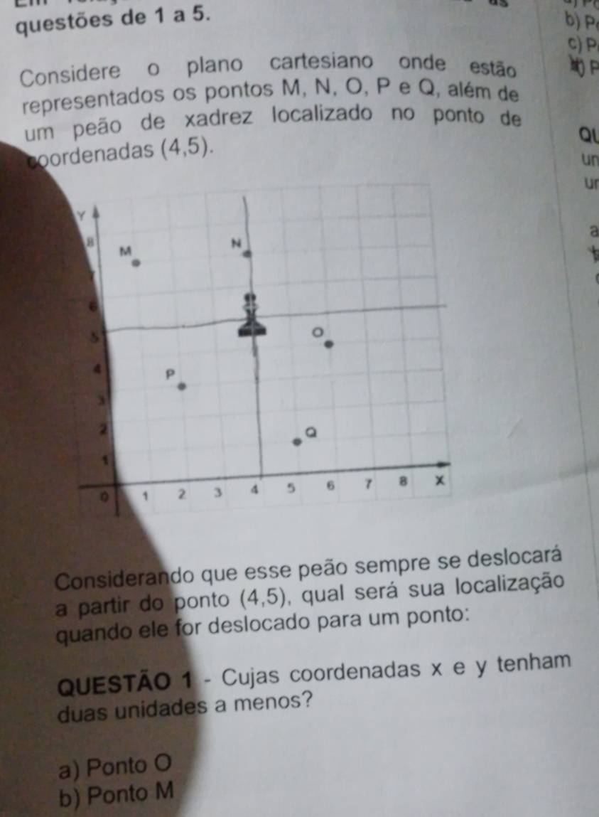 questões de 1 a 5.
b) P
c) P,
Considere o plano cartesiano onde estão
representados os pontos M, N, O, P e Q, além de
um peão de xadrez localizado no ponto de
coordenadas (4,5).
Ql
un
ur
a
Considerando que esse peão sempre se deslocará
a partir do ponto (4,5) , qual será sua localização
quando ele for deslocado para um ponto:
QUESTÃO 1 - Cujas coordenadas x e y tenham
duas unidades a menos?
a) Ponto O
b) Ponto M