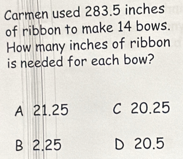 Carmen used 283.5 inches
of ribbon to make 14 bows.
How many inches of ribbon
is needed for each bow?
A 21.25 C 20.25
B 2.25 D 20.5