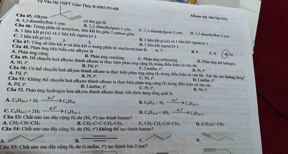 Và Văn Hà THPT Giao Thủy B 0985391408 Alkyne dạy trên lớp (HS)
Câu 45. Alkyne có tên gọi là
A. 3,3-dimethylbut-1-yne. B. 2,2-dimethylpent-1-yne. C. 3,3-dimethylpent-2-yne. D. 2,2-dimethylbut-2-yne.
Cầâu 46: Trong phân tử acetylene, liên kết ba giữa 2 carbon gồm :
A. 1 liên kết pi (π) và 2 liên kết sigma (σ ). B. 2 liên kết pi (π) và 1 liên kết sigma (σ ).
C. 3 liên kết 0. (π) D. 3 liên kết sigma (σ ).
Cầu 47: Tổng số liên kết π và liên kết ở trong phân tử vinylacetylene là A. 7.
Câu 48. Phản ứng tiêu biểu của alkyne là B. 9. C. 8. D. 10.
A. Phản ứng cộng. B. Phản ứng cracking. C. Phản ứng reforming. D. Phản ứng thể halogen.
Câu 49: Để chuyển hoá alkyne thành alkene ta thực hiện phản ứng cộng H_2 trong điều kiện có xúc tác
A. Ni, tº 1° B. Pd,t^0. C. Lindlar, t^o. D. P ,t°.
Câu 50: Có thể chuyền hoá alkyne thành alkane ta thực hiện phản ứng cộng D. Lindlar, tº.
A. Pd,t^o. H_2 : trong điều kiện có xúc tác. Xúc tác nào không đúng?
B. Pt,t°.
C. Ni,t^o.
Câu 51: Không thể chuyển hoá alkyne thành alkane ta thực hiện phản ứng cộng H_2 trong điều kiện có xúc tác :
A. Pd, t^o. B. Lindlar, t°. C. Pt,t°. D. Ni,t^o.
Cầâu 52. Phản ứng hydrogen hóa alkyne thành alkane được viết dưới dạng tổng quát là
A. C_nH_2n-2+H_2xrightarrow xt_1t^oC_nH_2n.
B. C_nH_2n+H_2xrightarrow xt_nt^0C_nH_2n+2.
C. C_nH_2n-2+2H_2xrightarrow xt_nt^oC_nH_2n+2. C_nH_2n-6+4H_2xrightarrow x1,t°C_nH_2n+2.
D.
Câu 53: Chất nào sau đây cộng H_2 dư (Ni,t^o) tạo thành butane?
A. CH_3-CH=CH_2. B. CH_3-Cequiv C-CH_2-CH_3. C. CH_3-CH_2-CH=CH_2. D. (CH_3)_2C=CH_2.
Câu 54: Chất nào sau đây cộng H_2 dư (Ni,t^o) không thể tạo thành butane?
A.
B. _ 
C.
D.
Câu 55: Chất nào sau dây cộng H_2 dư (Lindlar, t^o) tạo thành but-2-ene?