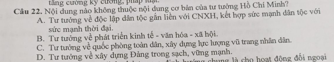 tăng cưởng ký cường, pháp luạt.
Câu 22. Nội dung nào không thuộc nội dung cơ bản của tư tưởng Hồ Chí Minh?
A. Tư tưởng về độc lập dân tộc gắn liền với CNXH, kết hợp sức mạnh dân tộc với
sức mạnh thời đại.
B. Tư tưởng về phát triển kinh tế - văn hóa - xã hội.
C. Tư tưởng về quốc phòng toàn dân, xây dựng lực lượng vũ trang nhân dân.
D. Tư tưởng về xây dựng Đảng trong sạch, vững mạnh.
chung là cho hoạt đông đối ngoai