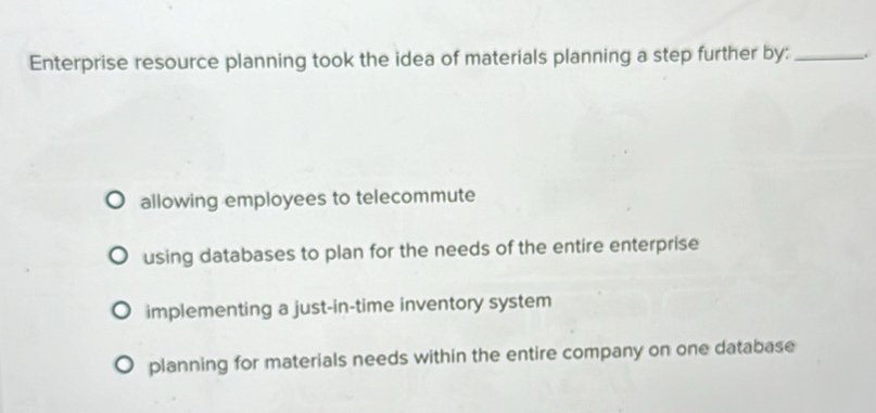 Enterprise resource planning took the idea of materials planning a step further by:_ .
allowing employees to telecommute
using databases to plan for the needs of the entire enterprise
implementing a just-in-time inventory system
planning for materials needs within the entire company on one database