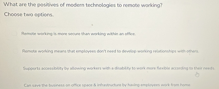 What are the positives of modern technologies to remote working?
Choose two options.
Remote working is more secure than working within an office.
Remote working means that employees don't need to develop working relationships with others.
Supports accessibility by allowing workers with a disability to work more flexible according to their needs.
Can save the business on office space & infrastructure by having employees work from home.