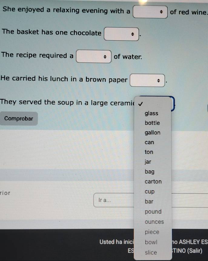 She enjoyed a relaxing evening with a of red wine. 
The basket has one chocolate 
The recipe required a of water. 
He carried his lunch in a brown paper 
They served the soup in a large ceramic 
glass 
Comprobar 
bottle 
gallon 
can 
ton 
jar 
bag 
carton 
rior cup 
Ir a... bar 
pound 
ounces 
piece 
Usted ha inici bowl no ASHLEY ES 
ES slice ;TINO (Salir)
