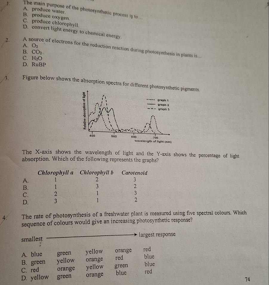 The main purpose of the photosynthetic process is to...
A. produce water.
B. produce oxygen.
C. produce chlorophyll.
D. convert light energy to chemical energy.
A. O_2
2. A source of electrons for the reduction reaction during photosynthesis in plants is...
B. CO_2
C. H_2O
D. RuBP
/3. Figure below shows the absorption spectra for different phot pigments.
The X-axis shows the wavelength of light and the Y-axis shows the percentage of light
absorption. Which of the following represents the graphs?
Chlorophyll a Chlorophyll b Carotenoid
A. 1 2 3
B. 1 3 2
C. 2 1 3
D. 3 1
2
4. The rate of photosynthesis of a freshwater plant is measured using five spectral colours. Which
sequence of colours would give an increasing photosynthetic response?
smallest largest response
A. blue green yellow orange red
B. green yellow orange red blue
C. red orange yellow green blue
D. yellow green orange blue red
74