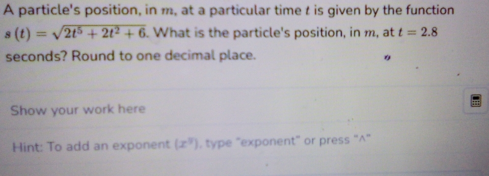 A particle's position, in m, at a particular time t is given by the function
s(t)=sqrt(2t^5+2t^2+6) What is the particle's position, in m, at t=2.8
seconds? Round to one decimal place. 
Show your work here 
Hint: To add an exponent (x^y) , type “exponent” or press “^”