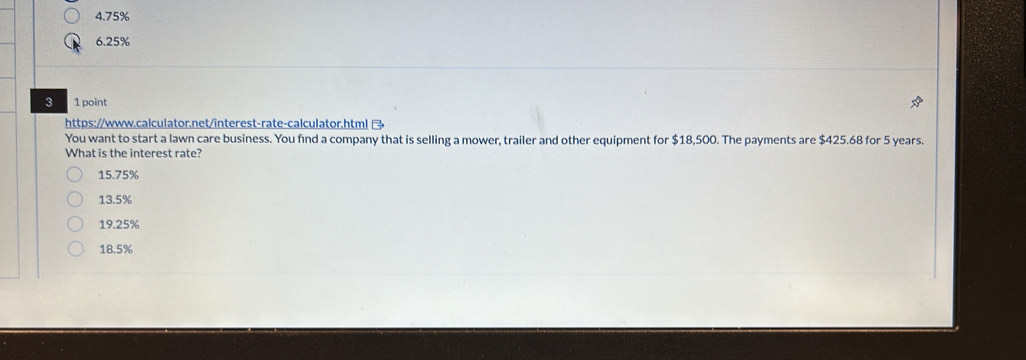 4. 75%
6.25%
3 1 point
https://www.calculator.net/interest-rate-calculator.html 
You want to start a lawn care business. You find a company that is selling a mower, trailer and other equipment for $18,500. The payments are $425.68 for 5 years.
What is the interest rate?
15.75%
13.5%
19.25%
18.5%