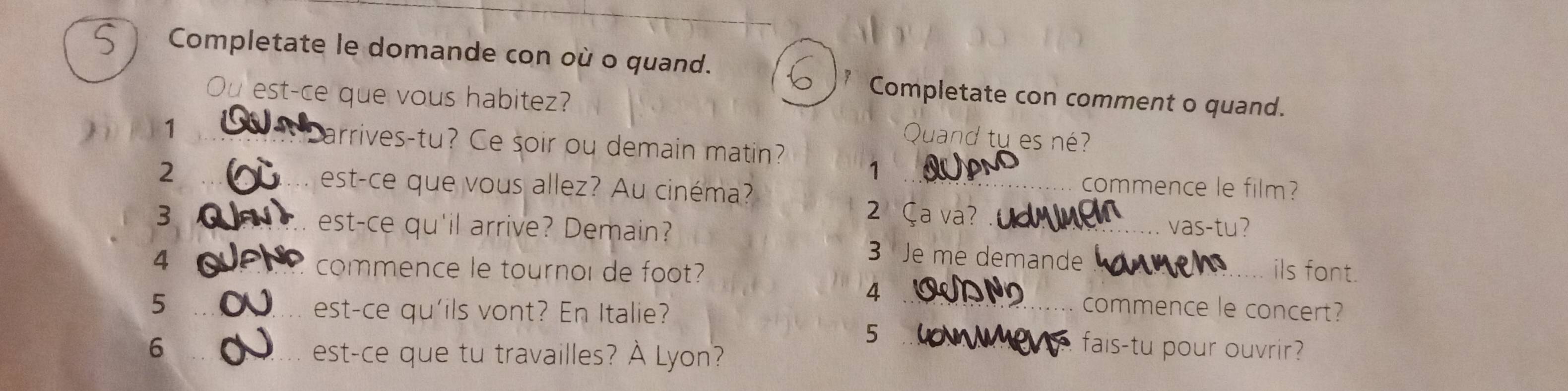 Completate le domande con où o quand. 
Ou est-ce que vous habitez? 
Completate con comment o quand. 
uand tu es né? 
_ 
1 _arrives-tu? Ce soir ou demain matin? 1 
2 _est-ce que vous allez? Au cinéma? 
commence le film? 
2 Ça va? 
3 est-ce qu'il arrive? Demain? _vas-tu? 
4 
3 Je me demande 
commence le tournol de foot? __ils font. 
4 
5 __commence le concert? 
est-ce qu'ils vont? En Italie? 
5 
6 _fais-tu pour ouvrir? 
est-ce que tu travailles? À Lyon?