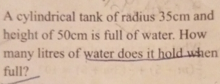 A cylindrical tank of radius 35cm and 
height of 50cm is full of water. How 
many litres of water does it hold when 
full?