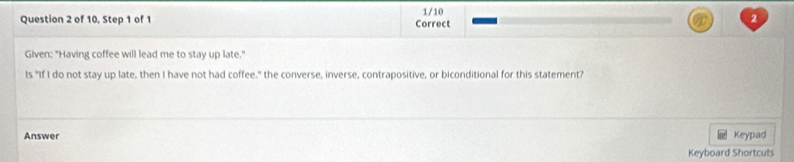 1/10 
Question 2 of 10, Step 1 of 1 2 
Correct 
Given: "Having coffee will lead me to stay up late." 
Is "If I do not stay up late, then I have not had coffee," the converse, inverse, contrapositive, or biconditional for this statement? 
Answer Keypad 
Keyboard Shortcuts