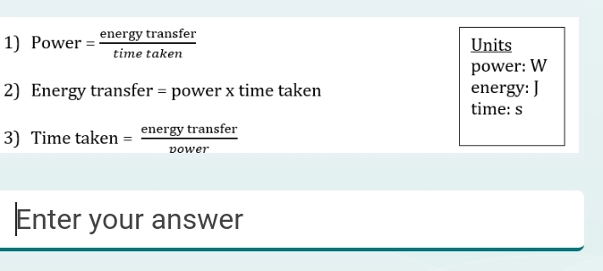 Power = energytransfer/timetaken  Units 
power: W
2) Energy transfer = power x time taken energy: J
time: s 
3) Time taken = energytransfer/vower 
Enter your answer