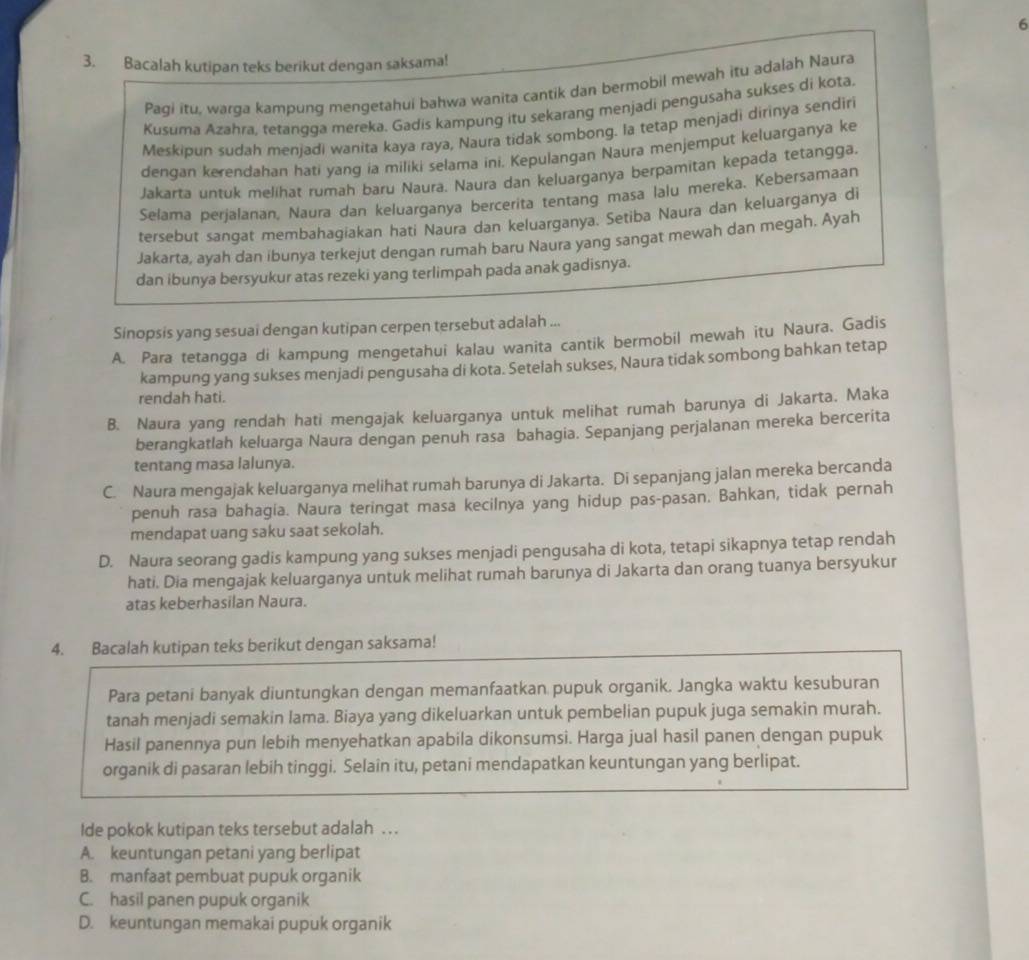 6
3. Bacalah kutipan teks berikut dengan saksama!
Pagi itu, warga kampung mengetahui bahwa wanita cantik dan bermobil mewah itu adalah Naura
Kusuma Azahra, tetangga mereka. Gadis kampung itu sekarang menjadi pengusaha sukses di kota.
Meskipun sudah menjadi wanita kaya raya, Naura tidak sombong. la tetap menjadi dirinya sendiri
dengan kerendahan hati yang ia miliki selama ini. Kepulangan Naura menjemput keluarganya ke
Jakarta untuk melihat rumah baru Naura. Naura dan keluarganya berpamitan kepada tetangga.
Selama perjalanan, Naura dan keluarganya bercerita tentang masa lalu mereka. Kebersamaan
tersebut sangat membahagiakan hati Naura dan keluarganya. Setiba Naura dan keluarganya di
Jakarta, ayah dan ibunya terkejut dengan rumah baru Naura yang sangat mewah dan megah. Ayah
dan ibunya bersyukur atas rezeki yang terlimpah pada anak gadisnya.
Sinopsis yang sesuai dengan kutipan cerpen tersebut adalah ...
A. Para tetangga di kampung mengetahui kalau wanita cantik bermobil mewah itu Naura. Gadis
kampung yang sukses menjadi pengusaha di kota. Setelah sukses, Naura tidak sombong bahkan tetap
rendah hati.
B. Naura yang rendah hati mengajak keluarganya untuk melihat rumah barunya di Jakarta. Maka
berangkatlah keluarga Naura dengan penuh rasa bahagia. Sepanjang perjalanan mereka bercerita
tentang masa lalunya.
C. Naura mengajak keluarganya melihat rumah barunya di Jakarta. Di sepanjang jalan mereka bercanda
penuh rasa bahagía. Naura teringat masa kecilnya yang hidup pas-pasan. Bahkan, tidak pernah
mendapat uang saku saat sekolah.
D. Naura seorang gadis kampung yang sukses menjadi pengusaha di kota, tetapi sikapnya tetap rendah
hati. Dia mengajak keluarganya untuk melihat rumah barunya di Jakarta dan orang tuanya bersyukur
atas keberhasilan Naura.
4. Bacalah kutipan teks berikut dengan saksama!
Para petani banyak diuntungkan dengan memanfaatkan pupuk organik. Jangka waktu kesuburan
tanah menjadi semakin lama. Biaya yang dikeluarkan untuk pembelian pupuk juga semakin murah.
Hasil panennya pun lebih menyehatkan apabila dikonsumsi. Harga jual hasil panen dengan pupuk
organik di pasaran lebih tinggi. Selaîn itu, petani mendapatkan keuntungan yang berlipat.
Ide pokok kutipan teks tersebut adalah . .
A. keuntungan petani yang berlipat
B. manfaat pembuat pupuk organik
C. hasil panen pupuk organik
D. keuntungan memakai pupuk organik