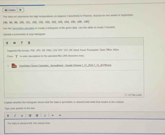 () Listen 
This data set represents the high temperatures (in degrees Fahrenheit) in Phoenix, Arizona for two weeks in September.
96, 99, 99, 100, 101, 102, 102, 102, 102, 103, 104, 105, 106, 106
Use the GeoGebra calculator to create a histogram of the given data. Use the slider to create 5 buckets. 
U of your histogram. 
Explain whether the histogram shows that the data is symmetric or skewed and what that means in the context. 
Type your answer in the box. 
B 1 u √ 
The data is skewed lieft, this means that
