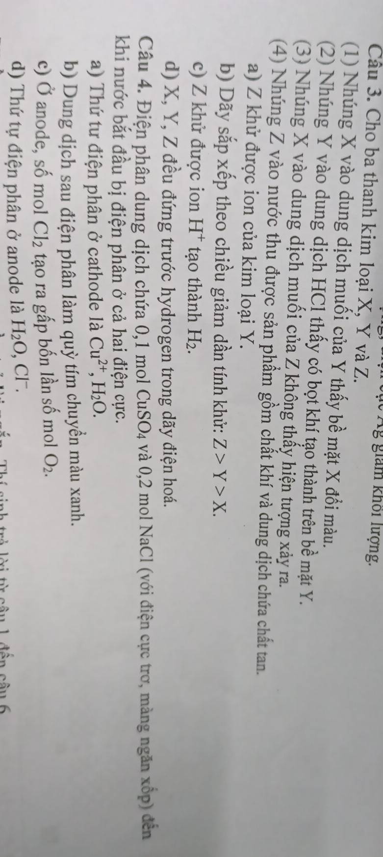 Ág giam khối lượng. 
Câu 3. Cho ba thanh kim loại X, Y và Z. 
(1) Nhúng X vào dung dịch muối của Y thấy bề mặt X đổi màu. 
(2) Nhúng Y vào dung dịch HCl thấy có bọt khí tạo thành trên bề mặt Y. 
(3) Nhúng X vào dung dịch muối của Z không thấy hiện tượng xảy ra. 
(4) Nhúng Z vào nước thu được sản phẩm gồm chất khí và dung dịch chứa chất tan. 
a) Z khử được ion của kim loại Y. 
b) Dãy sắp xếp theo chiều giảm dần tính khử: Z>Y>X. 
c) Z khử được ion H^+ tạo thành H_2
d) X, Y, Z đều đứng trước hydrogen trong dãy điện hoá. 
Câu 4. Điện phân dung dịch chứa 0, 1 mol CuS SO_4 1 và 0,2 mol NaCl (với điện cực trơ, màng ngăn xốp) đến 
khi nước bắt đầu bị điện phân ở cả hai điện cực. 
a) Thứ tư điện phân ở cathode laCu^(2+), H_2O. 
b) Dung dịch sau điện phân làm quỳ tím chuyền màu xanh. 
c) Ở anode, số mol Cl_2 tạo ra gấp bốn lần số mol O_2. 
d) Thứ tự điện phân ở anode là H_2O ,CI^-
câu 1 đến cầu 6