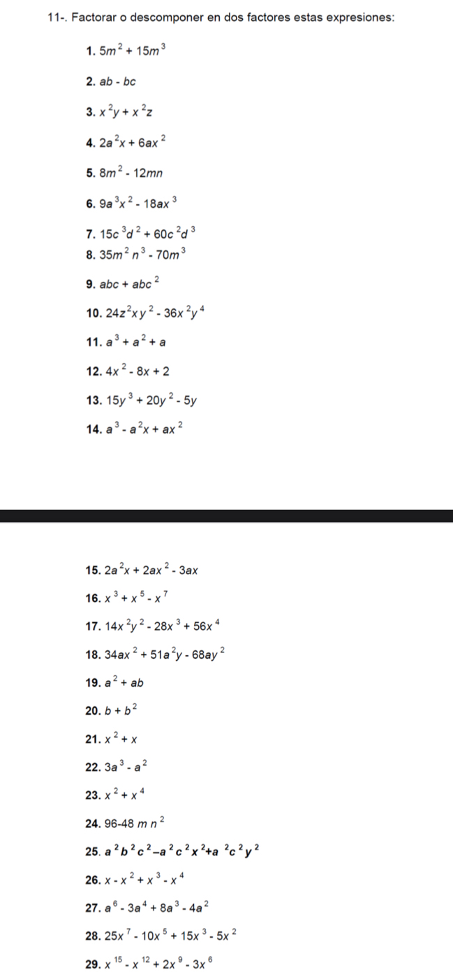 11-. Factorar o descomponer en dos factores estas expresiones:
1. 5m^2+15m^3
2. ab-bc
3. x^2y+x^2z
4. 2a^2x+6ax^2
5. 8m^2-12mn
6. 9a^3x^2-18ax^3
7. 15c^3d^2+60c^2d^3
8. 35m^2n^3-70m^3
9. abc+abc^2
10. 24z^2xy^2-36x^2y^4
11. a^3+a^2+a
12. 4x^2-8x+2
13. 15y^3+20y^2-5y
14. a^3-a^2x+ax^2
15. 2a^2x+2ax^2-3ax
16. x^3+x^5-x^7
17. 14x^2y^2-28x^3+56x^4
18. 34ax^2+51a^2y-68ay^2
19. a^2+ab
20. b+b^2
21. x^2+x
22. 3a^3-a^2
23. x^2+x^4
24. 96-48mn^2
25. a^2b^2c^2-a^2c^2x^2+a^2c^2y^2
26. x-x^2+x^3-x^4
27. a^6-3a^4+8a^3-4a^2
28. 25x^7-10x^5+15x^3-5x^2
29. x^(15)-x^(12)+2x^9-3x^6