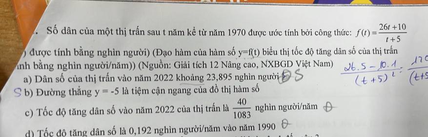 Số dân của một thị trấn sau t năm kể từ năm 1970 được ước tính bởi công thức: f(t)= (26t+10)/t+5 
) được tính bằng nghìn người) (Đạo hàm của hàm số y=f(t) biểu thị tốc độ tăng dân số của thị trấn
Ảnh bằng nghìn người/năm)) (Nguồn: Giải tích 12 Nâng cao, NXBGD Việt Nam)
a) Dân số của thị trấn vào năm 2022 khoảng 23,895 nghìn người
S b) Đường thẳng y=-5 là tiệm cận ngang của đồ thị hàm số
c) Tốc độ tăng dân số vào năm 2022 của thị trấn là  40/1083  nghìn người/năm
d) Tốc đô tăng dân số là 0,192 nghìn người/năm vào năm 1990